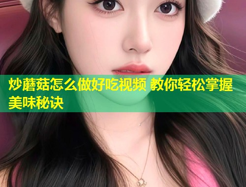 炒蘑菇怎么做好吃视频 教你轻松掌握美味秘诀