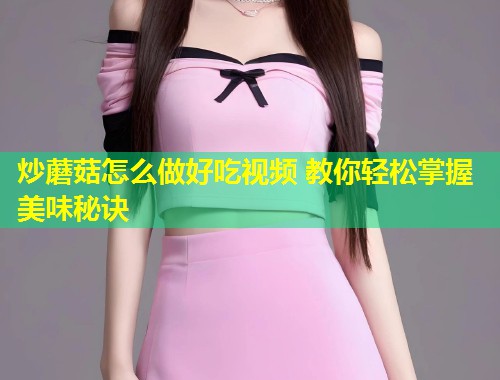 炒蘑菇怎么做好吃视频 教你轻松掌握美味秘诀