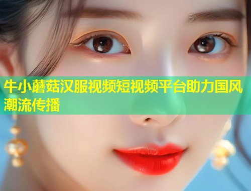 牛小蘑菇汉服视频短视频平台助力国风潮流传播