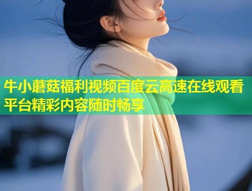 牛小蘑菇福利视频百度云高速在线观看平台精彩内容随时畅享