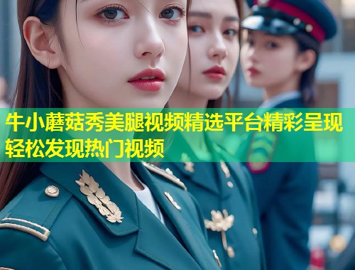 牛小蘑菇秀美腿视频精选平台精彩呈现轻松发现热门视频