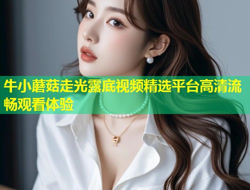 牛小蘑菇走光露底视频精选平台高清流畅观看体验