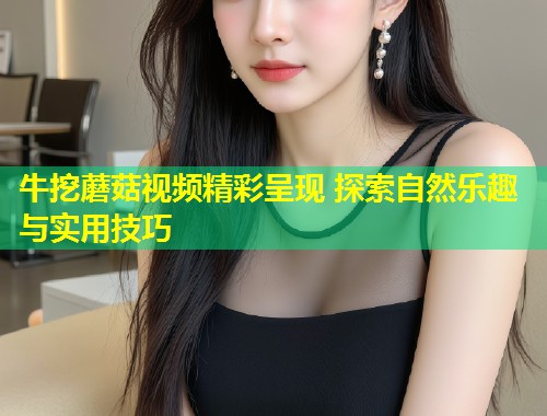 牛挖蘑菇视频精彩呈现 探索自然乐趣与实用技巧
