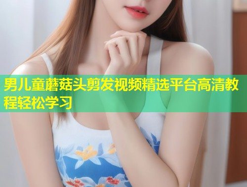 男儿童蘑菇头剪发视频精选平台高清教程轻松学习