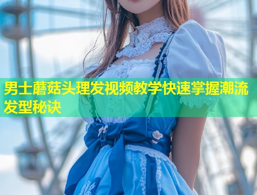 男士蘑菇头理发视频教学快速掌握潮流发型秘诀