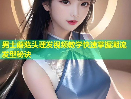 男士蘑菇头理发视频教学快速掌握潮流发型秘诀