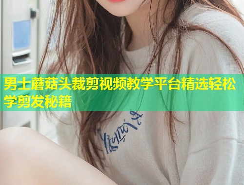 男士蘑菇头裁剪视频教学平台精选轻松学剪发秘籍