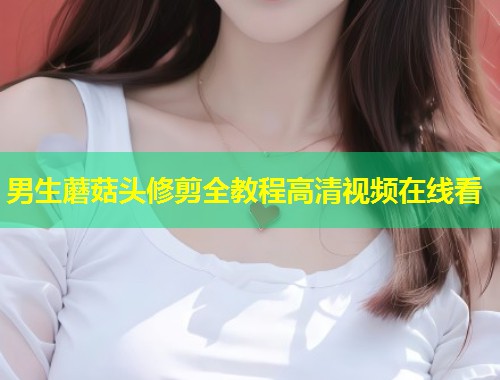 男生蘑菇头修剪全教程高清视频在线看