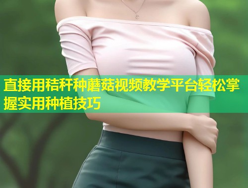 直接用秸秆种蘑菇视频教学平台轻松掌握实用种植技巧