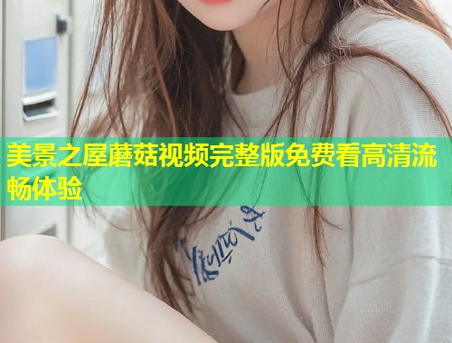 美景之屋蘑菇视频完整版免费看高清流畅体验