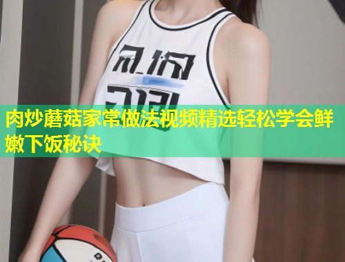 肉炒蘑菇家常做法视频精选轻松学会鲜嫩下饭秘诀