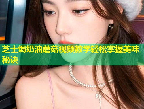 芝士焗奶油蘑菇视频教学轻松掌握美味秘诀