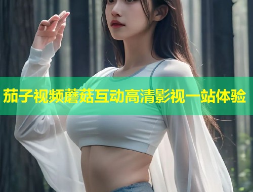 茄子视频蘑菇互动高清影视一站体验