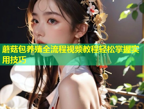 蘑菇包养殖全流程视频教程轻松掌握实用技巧
