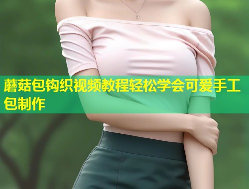 蘑菇包钩织视频教程轻松学会可爱手工包制作