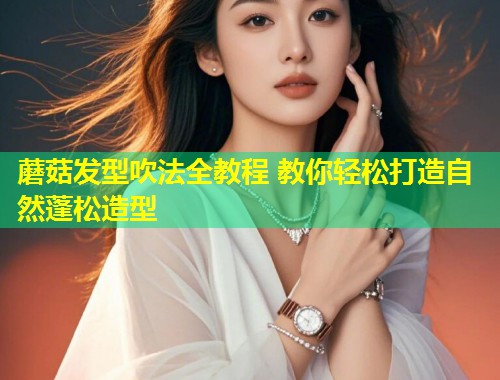 蘑菇发型吹法全教程 教你轻松打造自然蓬松造型