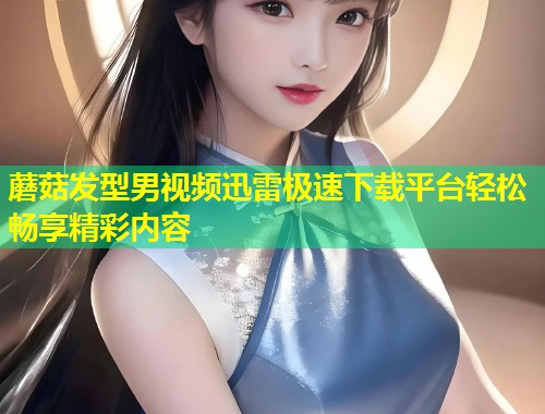蘑菇发型男视频迅雷极速下载平台轻松畅享精彩内容