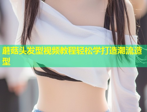 蘑菇头发型视频教程轻松学打造潮流造型