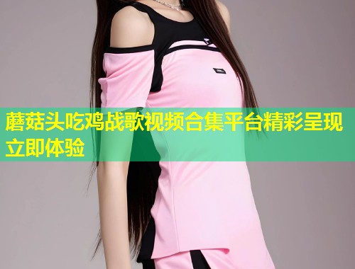 蘑菇头吃鸡战歌视频合集平台精彩呈现立即体验