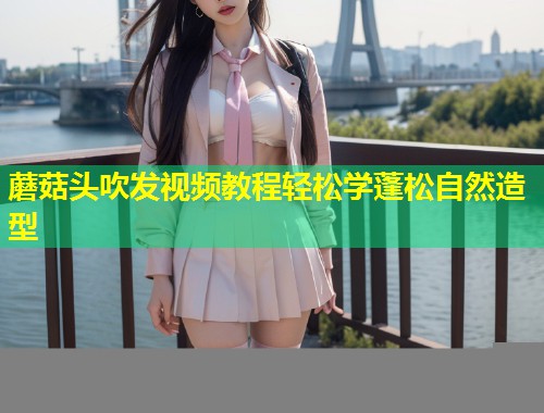 蘑菇头吹发视频教程轻松学蓬松自然造型