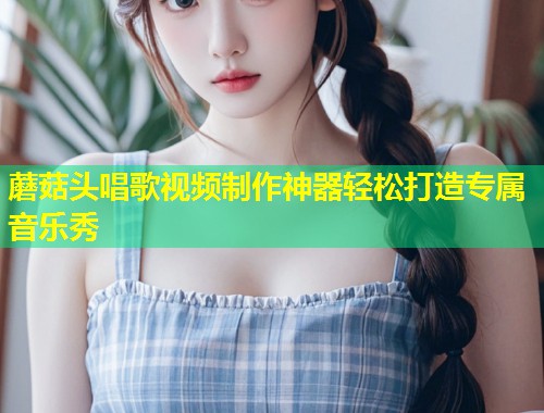 蘑菇头唱歌视频制作神器轻松打造专属音乐秀