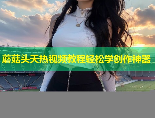 蘑菇头天热视频教程轻松学创作神器