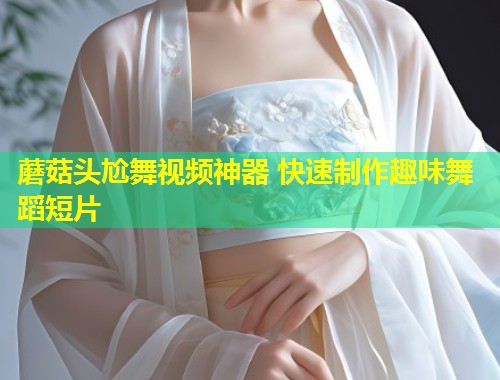 蘑菇头尬舞视频神器 快速制作趣味舞蹈短片