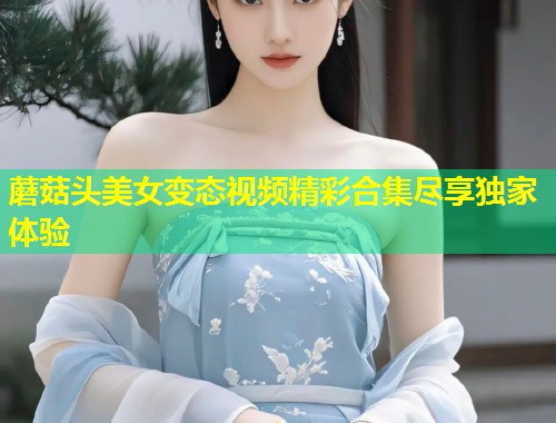 蘑菇头美女变态视频精彩合集尽享独家体验
