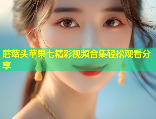 蘑菇头苹果七精彩视频合集轻松观看分享