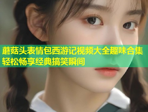 蘑菇头表情包西游记视频大全趣味合集轻松畅享经典搞笑瞬间