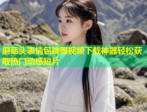 蘑菇头表情包跳舞视频下载神器轻松获取热门动感短片