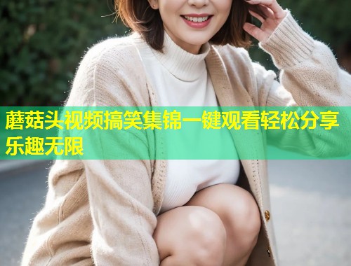 蘑菇头视频搞笑集锦一键观看轻松分享乐趣无限