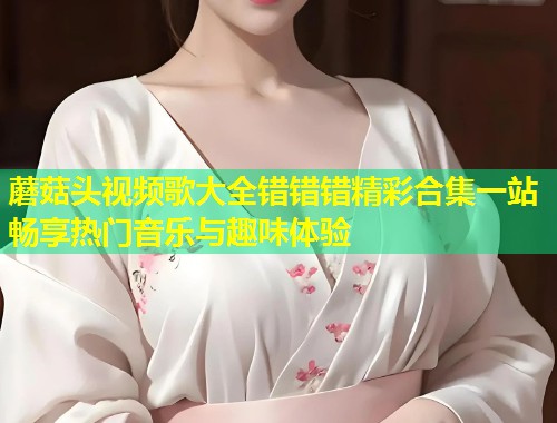 蘑菇头视频歌大全错错错精彩合集一站畅享热门音乐与趣味体验