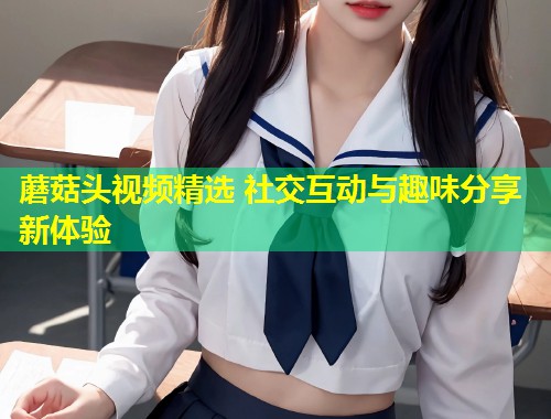 蘑菇头视频精选 社交互动与趣味分享新体验