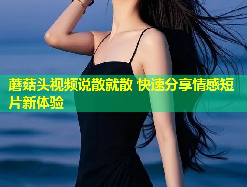 蘑菇头视频说散就散 快速分享情感短片新体验