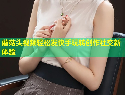 蘑菇头视频轻松发快手玩转创作社交新体验