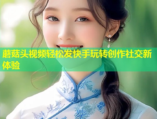 蘑菇头视频轻松发快手玩转创作社交新体验