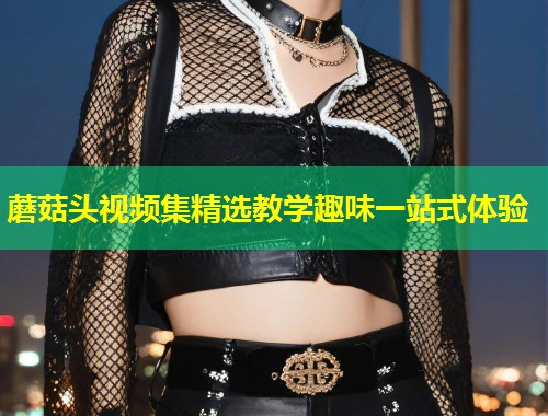 蘑菇头视频集精选教学趣味一站式体验