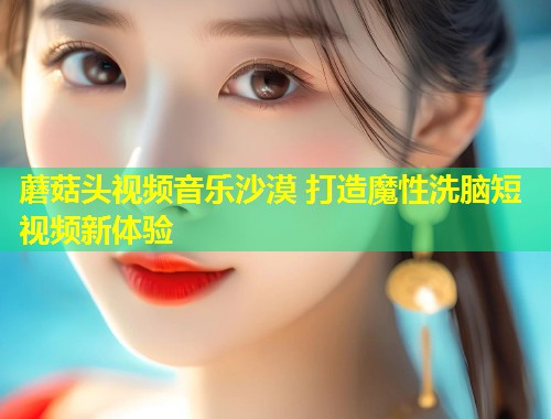 蘑菇头视频音乐沙漠 打造魔性洗脑短视频新体验