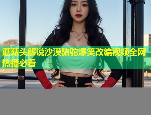 蘑菇头解说沙漠骆驼爆笑改编视频全网热播必看