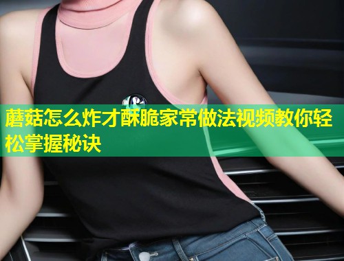 蘑菇怎么炸才酥脆家常做法视频教你轻松掌握秘诀