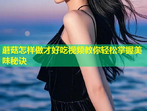 蘑菇怎样做才好吃视频教你轻松掌握美味秘诀