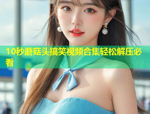 10秒蘑菇头搞笑视频合集轻松解压必看