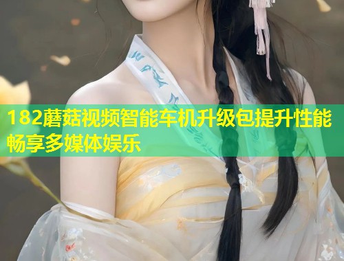 182蘑菇视频智能车机升级包提升性能畅享多媒体娱乐