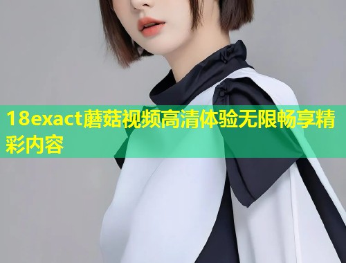 18exact蘑菇视频高清体验无限畅享精彩内容