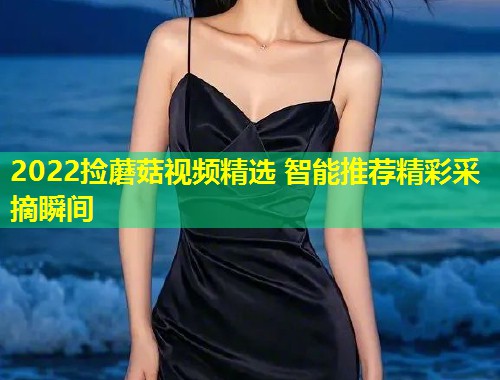 2022捡蘑菇视频精选 智能推荐精彩采摘瞬间