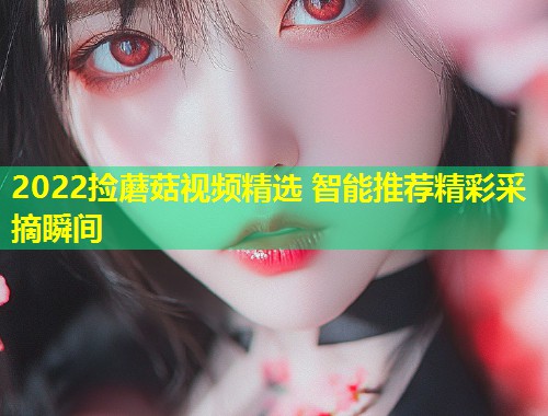 2022捡蘑菇视频精选 智能推荐精彩采摘瞬间