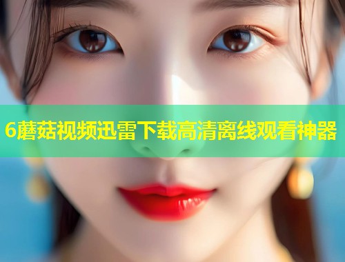 6蘑菇视频迅雷下载高清离线观看神器