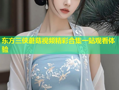 东方三侠蘑菇视频精彩合集一站观看体验