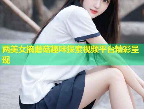 两美女摘蘑菇趣味探索视频平台精彩呈现